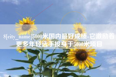黄骅5000米国内最好成绩-它激励着更多年轻选手投身于5000米项目