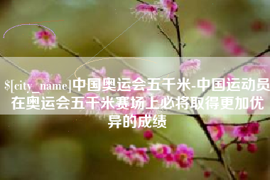 黄骅中国奥运会五千米-中国运动员在奥运会五千米赛场上必将取得更加优异的成绩