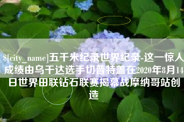 黄骅五千米纪录世界纪录-这一惊人成绩由乌干达选手切普特盖在2020年8月14日世界田联钻石联赛揭幕战摩纳哥站创造