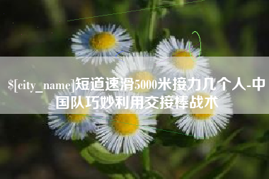 黄骅短道速滑5000米接力几个人-中国队巧妙利用交接棒战术