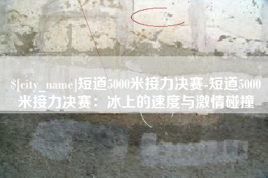 黄骅短道5000米接力决赛-短道5000米接力决赛：冰上的速度与激情碰撞