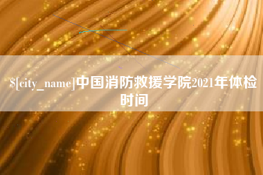 黄骅中国消防救援学院2021年体检时间