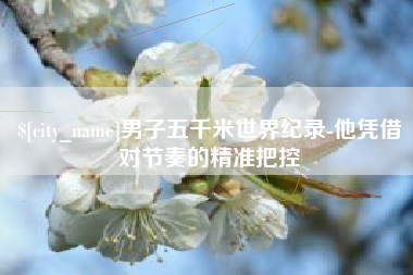 黄骅男子五千米世界纪录-他凭借对节奏的精准把控